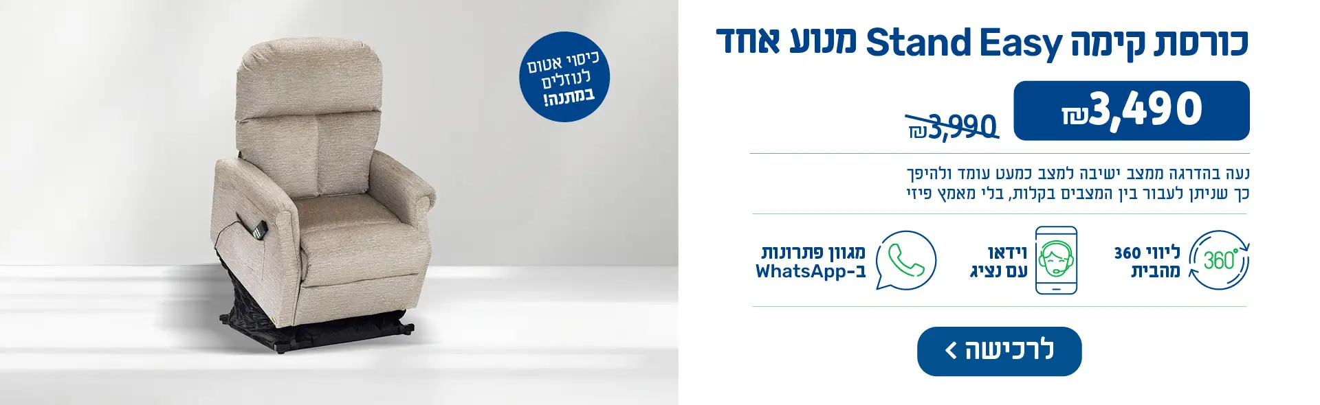 כורסת קימה Stand Easy מנוע אחד, ₪3,490 במקום ₪3,990. נעה בהדרגה ממצב ישיבה למצב כמעט עומד ולהיפך כך שניתן לעבור בין המצבים בקלות, בלי מאמץ פיזי. כיסוי אטום לנוזלים במתנה!