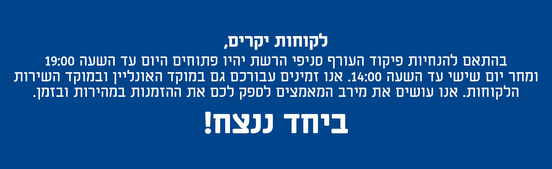 לקוחות יקרים גם בימים אלו, אנחנו בגודנייט כאן עבורכם. בהתאם להנחיות פיקוד העורף, היום ) 05.03 ( סניפי הרשת פתוחים עד 19:00. בנוסף, אנו זמינים עבורכם במוקד האונליין ובמוקד שירות הלקוחות בטלפון: 5851 * ועושים את מירב המאמצים לספק לכם את ההזמנות במהירות ובזמן. ביחד ננצח!