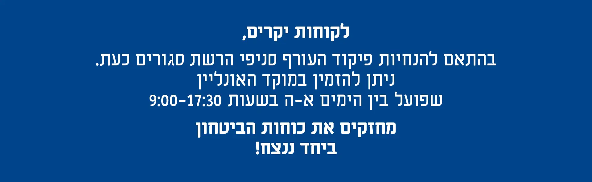 לקוחות יקרים, בהתאם להנחיות פיקוד העורף סניפי הרשת סגורים כעת. ניתן להזמין במוקד האונליין שפועל בין הימים א-ה בשעות 9:00-17:30 מחזקים את כוחות הביטחון ביחד ננצח!